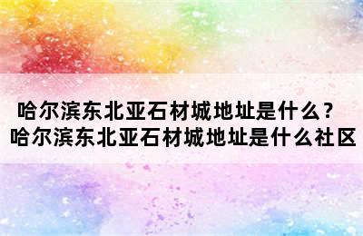 哈尔滨东北亚石材城地址是什么？ 哈尔滨东北亚石材城地址是什么社区